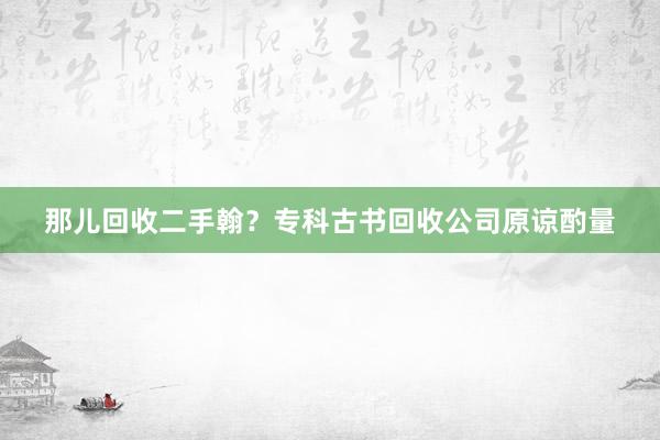 那儿回收二手翰？专科古书回收公司原谅酌量